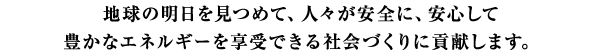 地球の明日を見つめて、人々が安全に、安心して豊かなエネルギーを享受できる社会づくりに貢献します。